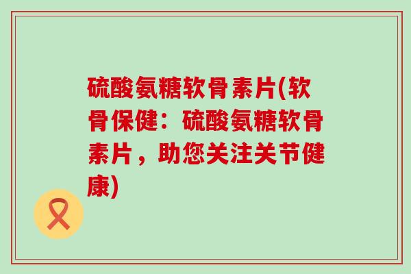 硫酸氨糖软骨素片(软骨保健:硫酸氨糖软骨素片,助您关注关节健康) 硫酸氨糖软骨素片(软骨保健:硫酸氨糖软骨素片,助您关注关节健康)