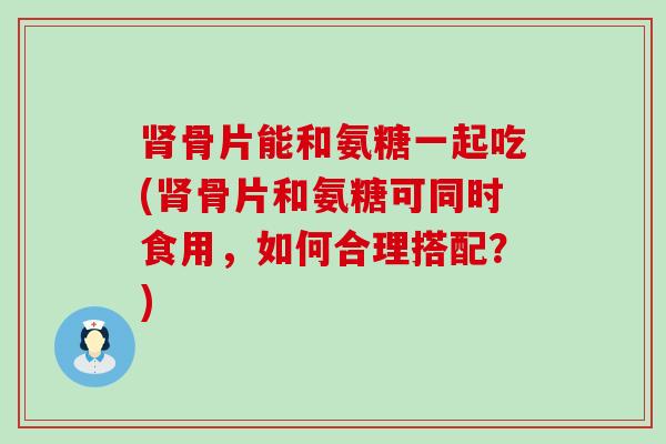 骨片能和氨糖一起吃(骨片和氨糖可同时食用，如何合理搭配？)