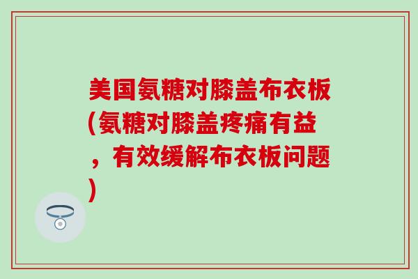美国氨糖对膝盖布衣板(氨糖对膝盖有益,有效缓解布衣板问题) 美国氨糖对膝盖布衣板(氨糖对膝盖有益,有效缓解布衣板问题)