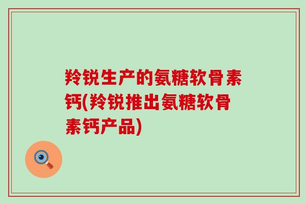 羚锐生产的氨糖软骨素钙(羚锐推出氨糖软骨素钙产品) 羚锐生产的氨糖软骨素钙(羚锐推出氨糖软骨素钙产品)