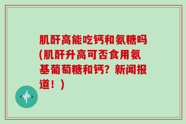 肌酐高能吃钙和氨糖吗(肌酐升高可否食用氨基葡萄糖和钙?新闻报道!) 肌酐高能吃钙和氨糖吗(肌酐升高可否食用氨基葡萄糖和钙?新闻报道!)