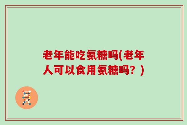 老年能吃氨糖吗(老年人可以食用氨糖吗?) 老年能吃氨糖吗(老年人可以食用氨糖吗?)