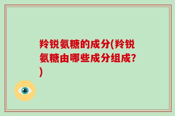 羚锐氨糖的成分(羚锐氨糖由哪些成分组成?) 羚锐氨糖的成分(羚锐氨糖由哪些成分组成?)