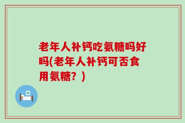 老年人补钙吃氨糖吗好吗(老年人补钙可否食用氨糖?) 老年人补钙吃氨糖吗好吗(老年人补钙可否食用氨糖?)