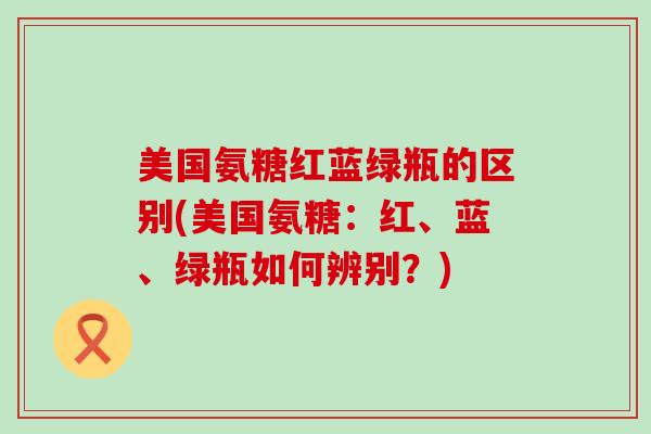 美国氨糖红蓝绿瓶的区别(美国氨糖:红、蓝、绿瓶如何辨别?) 美国氨糖红蓝绿瓶的区别(美国氨糖:红、蓝、绿瓶如何辨别?)