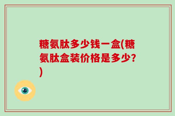 糖氨肽多少钱一盒(糖氨肽盒装价格是多少?) 糖氨肽多少钱一盒(糖氨肽盒装价格是多少?)