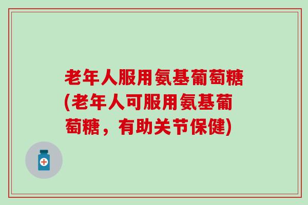 老年人服用氨基葡萄糖(老年人可服用氨基葡萄糖，有助关节保健)