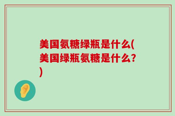 美国氨糖绿瓶是什么(美国绿瓶氨糖是什么？)