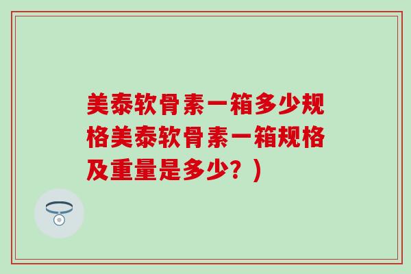 美泰软骨素一箱多少规格美泰软骨素一箱规格及重量是多少?) 美泰软骨素一箱多少规格美泰软骨素一箱规格及重量是多少?)