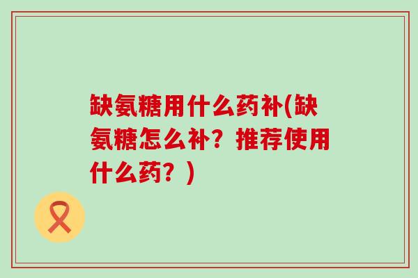 缺氨糖用什么药补(缺氨糖怎么补?推荐使用什么药?) 缺氨糖用什么药补(缺氨糖怎么补?推荐使用什么药?)