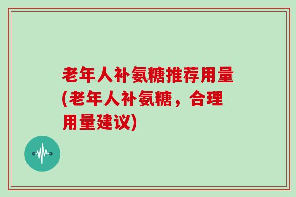 老年人补氨糖推荐用量(老年人补氨糖，合理用量建议)