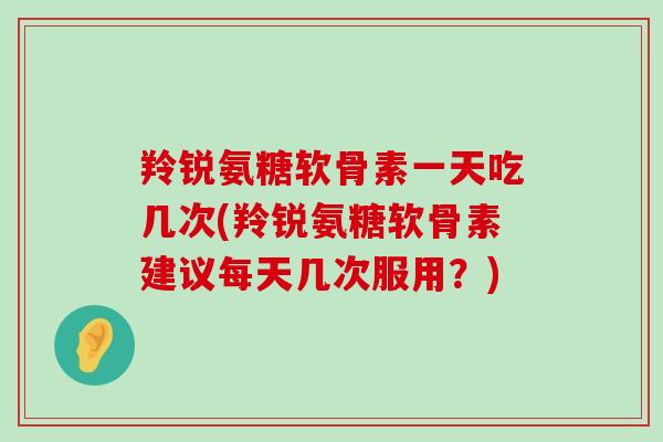 羚锐氨糖软骨素一天吃几次(羚锐氨糖软骨素建议每天几次服用?) 羚锐氨糖软骨素一天吃几次(羚锐氨糖软骨素建议每天几次服用?)