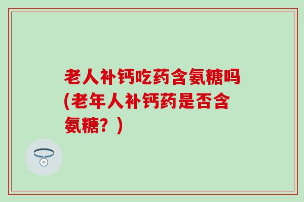 老人补钙吃药含氨糖吗(老年人补钙药是否含氨糖?) 老人补钙吃药含氨糖吗(老年人补钙药是否含氨糖?)
