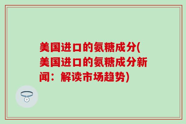 美国进口的氨糖成分(美国进口的氨糖成分新闻:解读市场趋势) 美国进口的氨糖成分(美国进口的氨糖成分新闻:解读市场趋势)