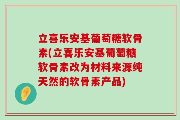 立喜乐安基葡萄糖软骨素(立喜乐安基葡萄糖软骨素改为材料来源纯天然的软骨素产品) 立喜乐安基葡萄糖软骨素(立喜乐安基葡萄糖软骨素改为材料来源纯天然的软骨素产品)