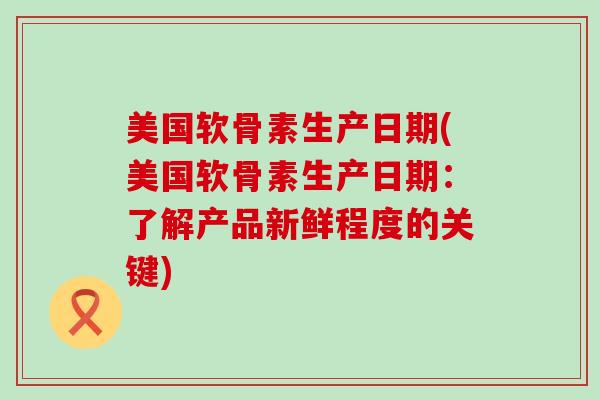 美国软骨素生产日期(美国软骨素生产日期:了解产品新鲜程度的关键) 美国软骨素生产日期(美国软骨素生产日期:了解产品新鲜程度的关键)