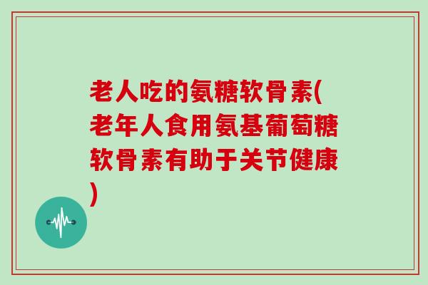 老人吃的氨糖软骨素(老年人食用氨基葡萄糖软骨素有助于关节健康)