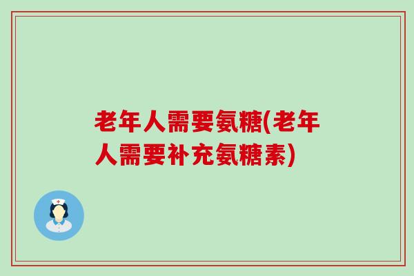 老年人需要氨糖(老年人需要补充氨糖素) 老年人需要氨糖(老年人需要补充氨糖素)