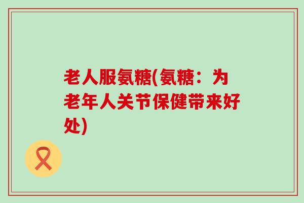 老人服氨糖(氨糖:为老年人关节保健带来好处) 老人服氨糖(氨糖:为老年人关节保健带来好处)