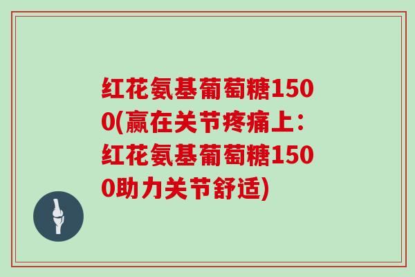 红花氨基葡萄糖1500(赢在关节上：红花氨基葡萄糖1500助力关节舒适)