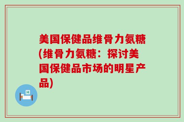 美国保健品维骨力氨糖(维骨力氨糖:探讨美国保健品市场的明星产品) 美国保健品维骨力氨糖(维骨力氨糖:探讨美国保健品市场的明星产品)