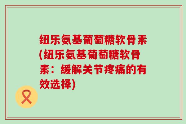 纽乐氨基葡萄糖软骨素(纽乐氨基葡萄糖软骨素：缓解关节的有效选择)