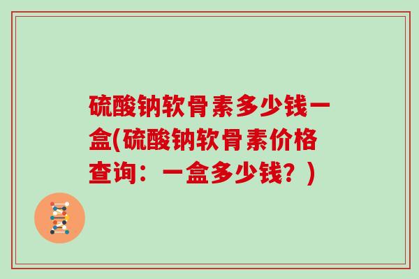 硫酸钠软骨素多少钱一盒(硫酸钠软骨素价格查询:一盒多少钱?) 硫酸钠软骨素多少钱一盒(硫酸钠软骨素价格查询:一盒多少钱?)