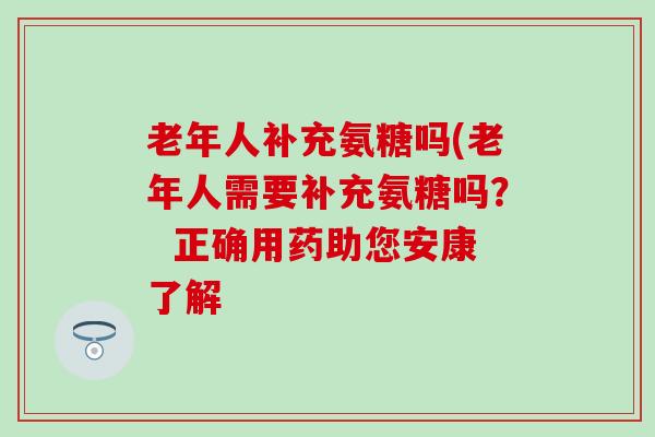 老年人补充氨糖吗(老年人需要补充氨糖吗？  正确用药助您安康了解