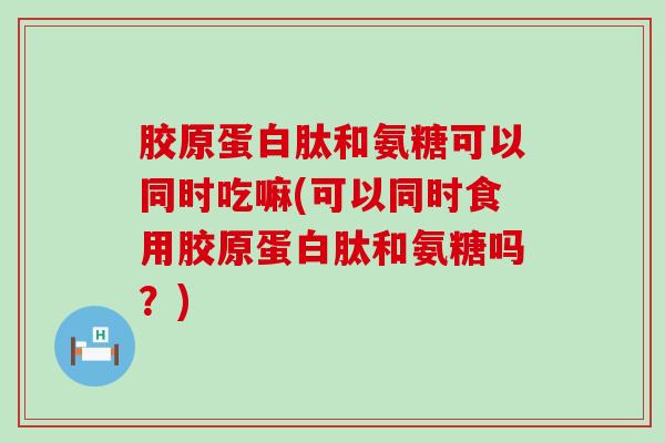 胶原蛋白肽和氨糖可以同时吃嘛(可以同时食用胶原蛋白肽和氨糖吗？)
