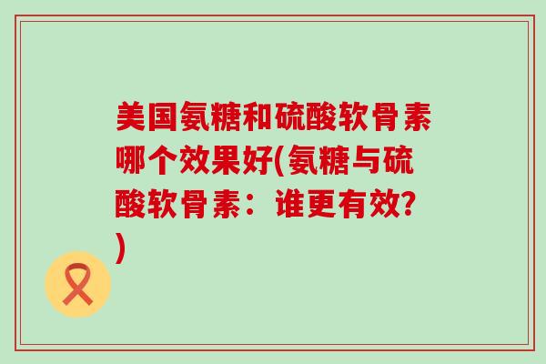 美国氨糖和硫酸软骨素哪个效果好(氨糖与硫酸软骨素：谁更有效？)