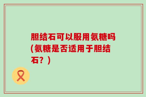 胆结石可以服用氨糖吗(氨糖是否适用于胆结石？)