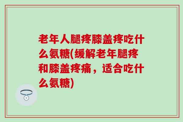 老年人腿疼膝盖疼吃什么氨糖(缓解老年腿疼和膝盖，适合吃什么氨糖)