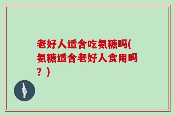 老好人适合吃氨糖吗(氨糖适合老好人食用吗?) 老好人适合吃氨糖吗(氨糖适合老好人食用吗?)
