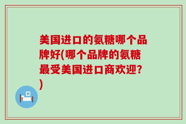 美国进口的氨糖哪个品牌好(哪个品牌的氨糖受美国进口商欢迎?) 美国进口的氨糖哪个品牌好(哪个品牌的氨糖受美国进口商欢迎?)