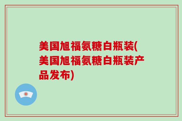 美国旭福氨糖白瓶装(美国旭福氨糖白瓶装产品发布)
