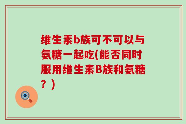 维生素b族可不可以与氨糖一起吃(能否同时服用维生素B族和氨糖?) 维生素b族可不可以与氨糖一起吃(能否同时服用维生素B族和氨糖?)