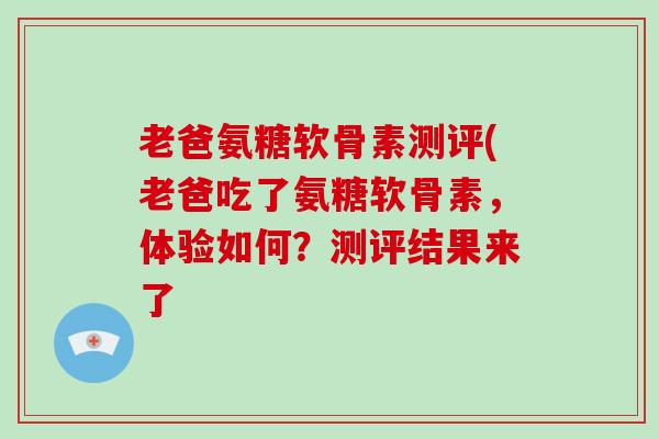 老爸氨糖软骨素测评(老爸吃了氨糖软骨素，体验如何？测评结果来了