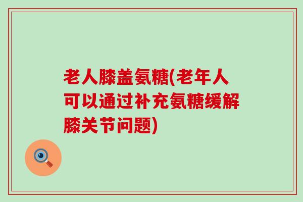 老人膝盖氨糖(老年人可以通过补充氨糖缓解膝关节问题)