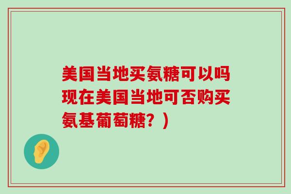 美国当地买氨糖可以吗现在美国当地可否购买氨基葡萄糖？)