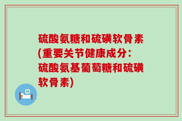 硫酸氨糖和硫磺软骨素(重要关节健康成分:硫酸氨基葡萄糖和硫磺软骨素) 硫酸氨糖和硫磺软骨素(重要关节健康成分:硫酸氨基葡萄糖和硫磺软骨素)