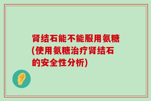 结石能不能服用氨糖(使用氨糖结石的安全性分析)