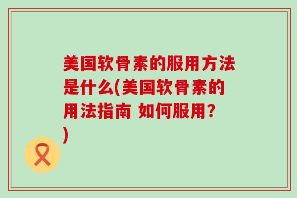 美国软骨素的服用方法是什么(美国软骨素的用法指南 如何服用？)