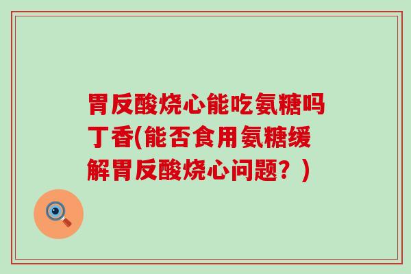 胃反酸烧心能吃氨糖吗丁香(能否食用氨糖缓解胃反酸烧心问题?) 胃反酸烧心能吃氨糖吗丁香(能否食用氨糖缓解胃反酸烧心问题?)