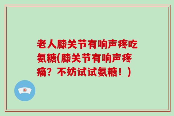 老人膝关节有响声疼吃氨糖(膝关节有响声?不妨试试氨糖!) 老人膝关节有响声疼吃氨糖(膝关节有响声?不妨试试氨糖!)