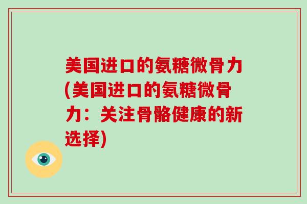 美国进口的氨糖微骨力(美国进口的氨糖微骨力:关注骨骼健康的新选择) 美国进口的氨糖微骨力(美国进口的氨糖微骨力:关注骨骼健康的新选择)