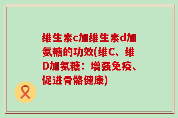 维生素c加维生素d加氨糖的功效(维C、维D加氨糖：增强免疫、促进骨骼健康)