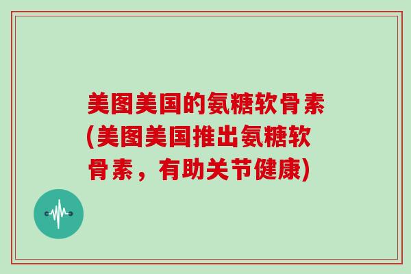 美图美国的氨糖软骨素(美图美国推出氨糖软骨素,有助关节健康) 美图美国的氨糖软骨素(美图美国推出氨糖软骨素,有助关节健康)