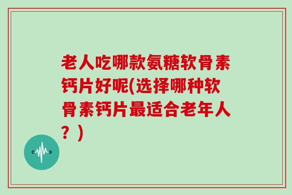老人吃哪款氨糖软骨素钙片好呢(选择哪种软骨素钙片适合老年人?) 老人吃哪款氨糖软骨素钙片好呢(选择哪种软骨素钙片适合老年人?)