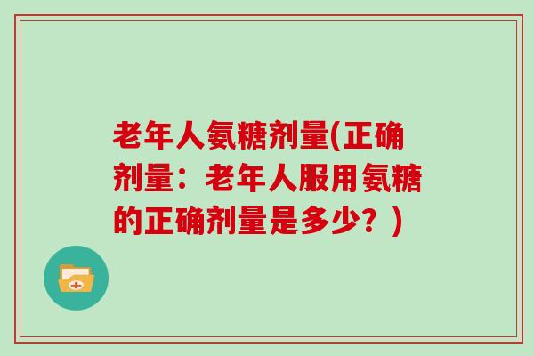 老年人氨糖剂量(正确剂量:老年人服用氨糖的正确剂量是多少?) 老年人氨糖剂量(正确剂量:老年人服用氨糖的正确剂量是多少?)