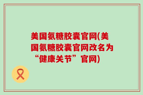 美国氨糖胶囊官网(美国氨糖胶囊官网改名为“健康关节”官网) 美国氨糖胶囊官网(美国氨糖胶囊官网改名为“健康关节”官网)